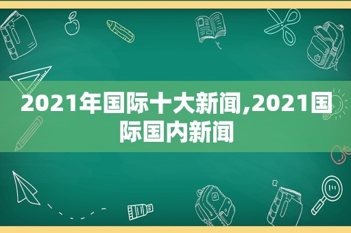 2021年国际十大新闻,2021国际国内新闻