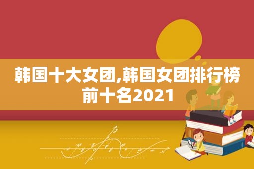 韩国十大女团,韩国女团排行榜前十名2021