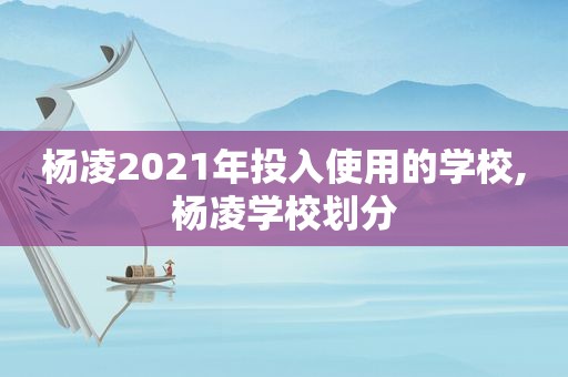 杨凌2021年投入使用的学校,杨凌学校划分