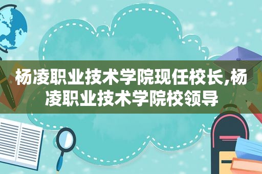 杨凌职业技术学院现任校长,杨凌职业技术学院校领导