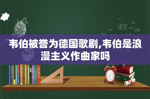 韦伯被誉为德国歌剧,韦伯是浪漫主义作曲家吗