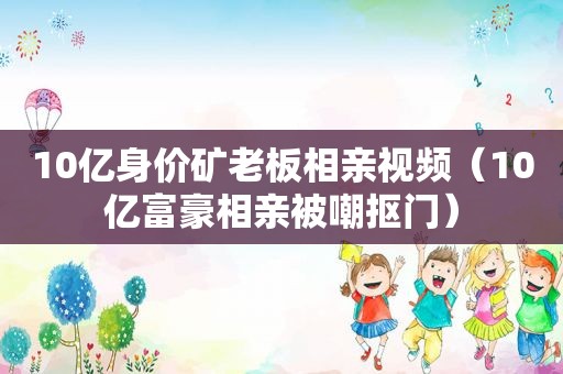 10亿身价矿老板相亲视频（10亿富豪相亲被嘲抠门）