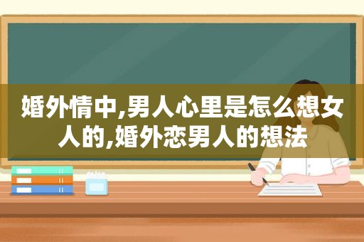 婚外情中,男人心里是怎么想女人的,婚外恋男人的想法