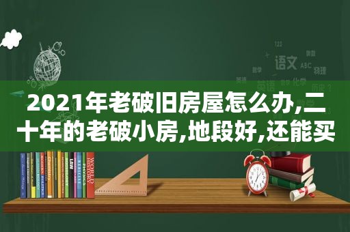 2021年老破旧房屋怎么办,二十年的老破小房,地段好,还能买吗