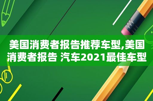 美国消费者报告推荐车型,美国消费者报告 汽车2021最佳车型