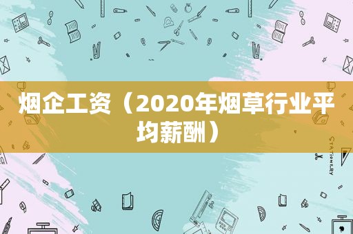 烟企工资（2020年烟草行业平均薪酬）