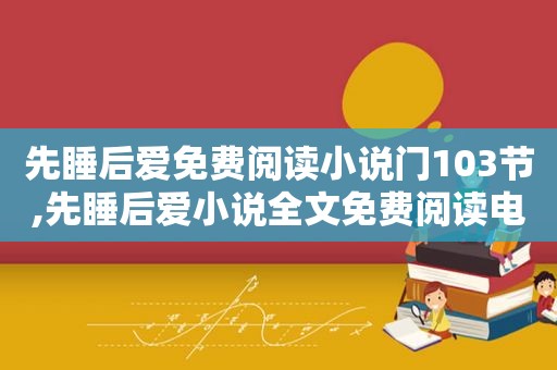 先睡后爱免费阅读小说门103节,先睡后爱小说全文免费阅读电子书