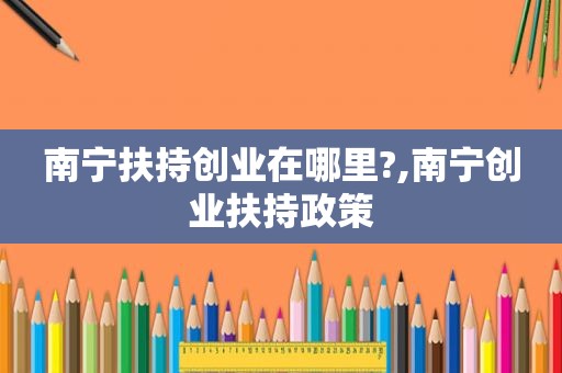 南宁扶持创业在哪里?,南宁创业扶持政策