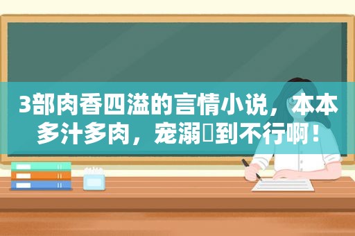 3部肉香四溢的言情小说，本本多汁多肉，宠溺齁到不行啊！  第1张