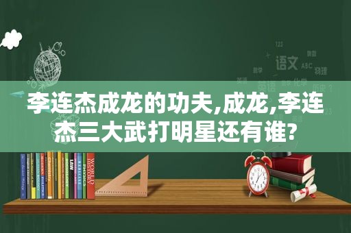 李连杰成龙的功夫,成龙,李连杰三大武打明星还有谁?