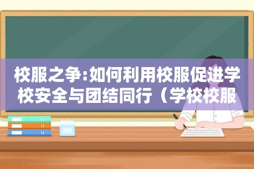 校服之争:如何利用校服促进学校安全与团结同行（学校校服问题）