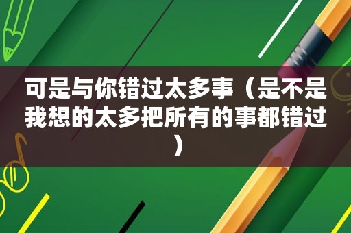 可是与你错过太多事（是不是我想的太多把所有的事都错过）