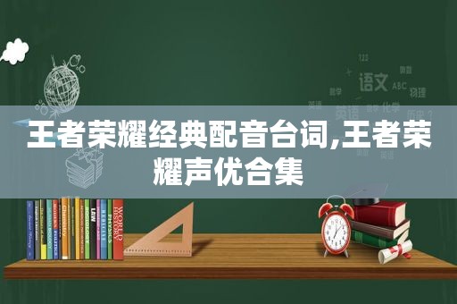 王者荣耀经典配音台词,王者荣耀声优合集