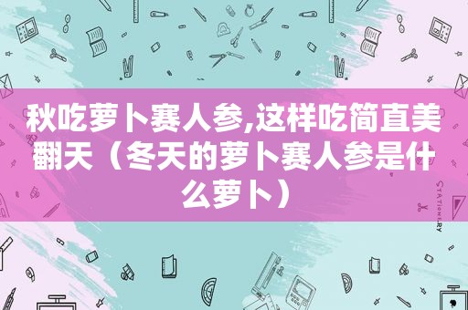 秋吃萝卜赛人参,这样吃简直美翻天（冬天的萝卜赛人参是什么萝卜）