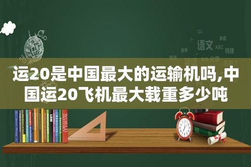 运20是中国最大的运输机吗,中国运20飞机最大载重多少吨