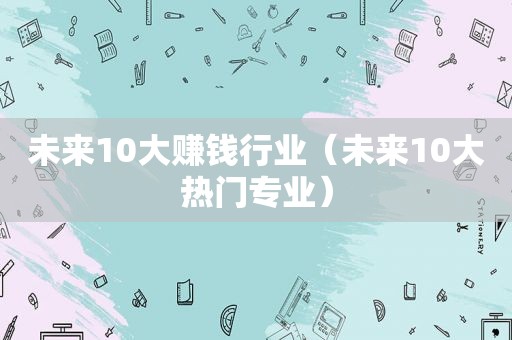 未来10大赚钱行业（未来10大热门专业）