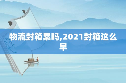 物流封箱累吗,2021封箱这么早