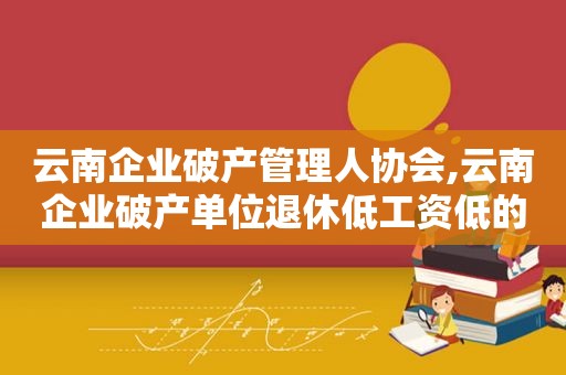 云南企业破产管理人协会,云南企业破产单位退休低工资低的会不会长