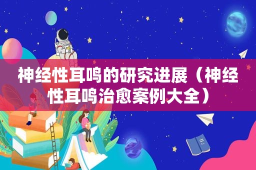 神经性耳鸣的研究进展（神经性耳鸣治愈案例大全）  第1张