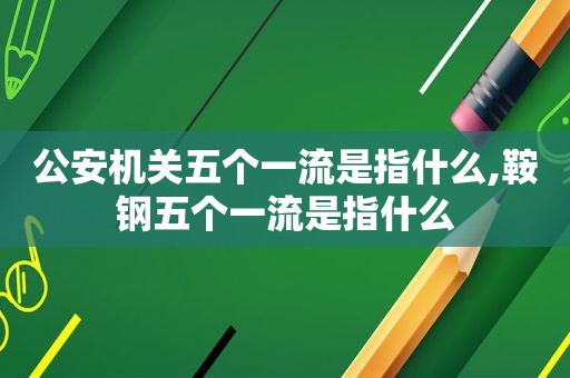 公安机关五个一流是指什么,鞍钢五个一流是指什么