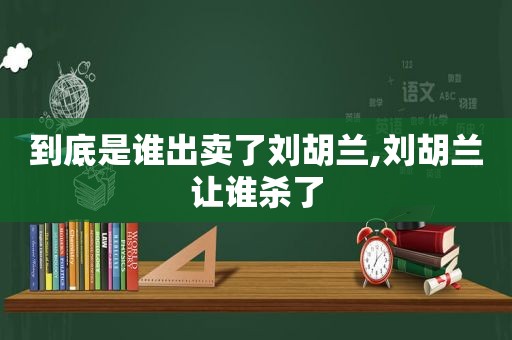 到底是谁出卖了刘胡兰,刘胡兰让谁杀了