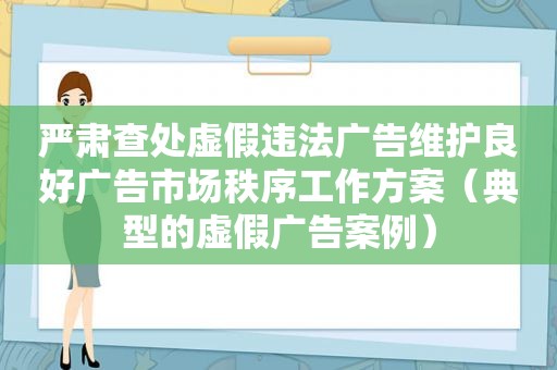 严肃查处虚假违法广告维护良好广告市场秩序工作方案（典型的虚假广告案例）