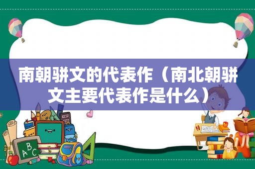 南朝骈文的代表作（南北朝骈文主要代表作是什么）