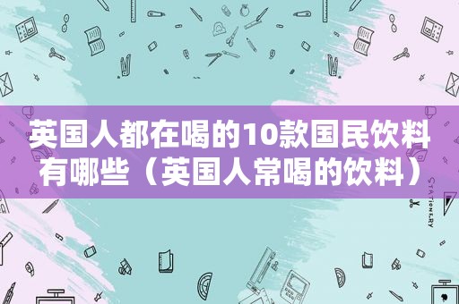 英国人都在喝的10款国民饮料有哪些（英国人常喝的饮料）