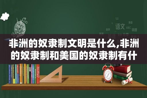 非洲的奴隶制文明是什么,非洲的奴隶制和美国的奴隶制有什么不同