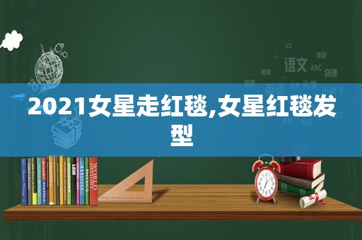 2021女星走红毯,女星红毯发型