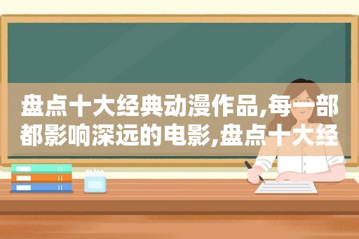 盘点十大经典动漫作品,每一部都影响深远的电影,盘点十大经典动漫作品,每一部都影响深远的人