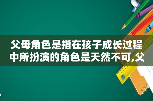 父母角色是指在孩子成长过程中所扮演的角色是天然不可,父母角色是指在孩子成长过程中所扮演的角色和角色