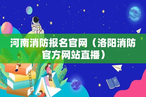 河南消防报名官网（洛阳消防官方网站直播）