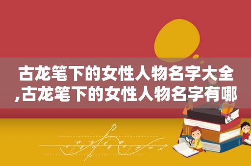 古龙笔下的女性人物名字大全,古龙笔下的女性人物名字有哪些