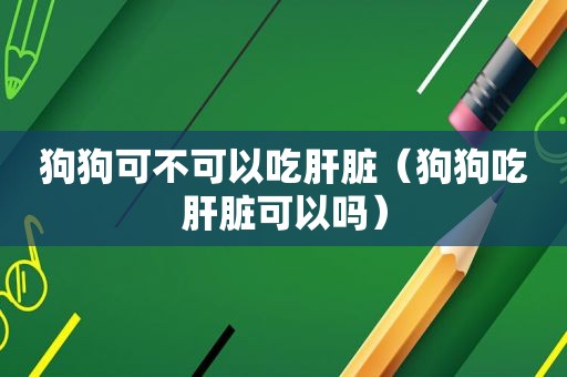 狗狗可不可以吃肝脏（狗狗吃肝脏可以吗）