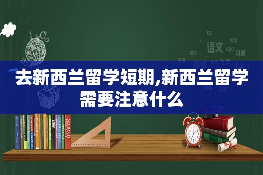 去新西兰留学短期,新西兰留学需要注意什么