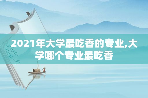 2021年大学最吃香的专业,大学哪个专业最吃香