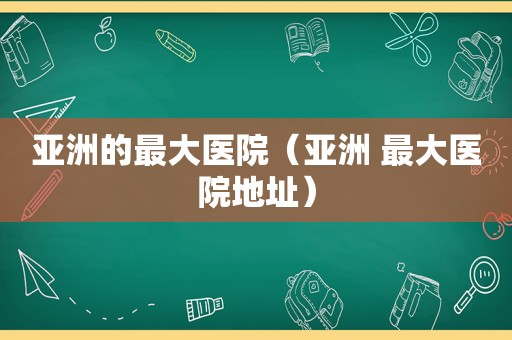 亚洲的最大医院（亚洲 最大医院地址）