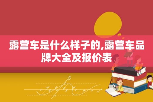 露营车是什么样子的,露营车品牌大全及报价表