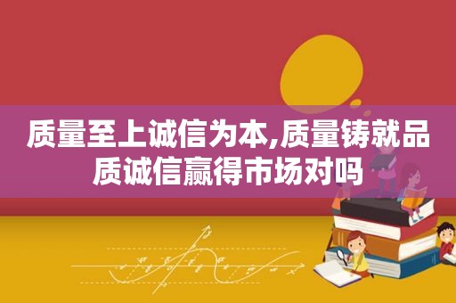 质量至上诚信为本,质量铸就品质诚信赢得市场对吗