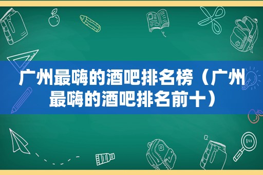 广州最嗨的酒吧排名榜（广州最嗨的酒吧排名前十）