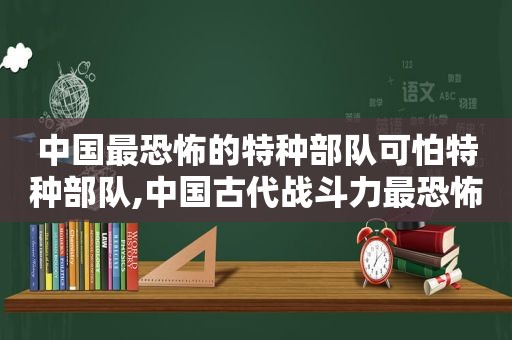 中国最恐怖的特种部队可怕特种部队,中国古代战斗力最恐怖的部队