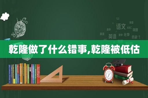 乾隆做了什么错事,乾隆被低估