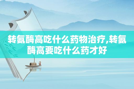 转氨酶高吃什么药物治疗,转氨酶高要吃什么药才好