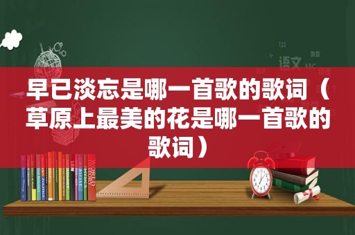 早已淡忘是哪一首歌的歌词（草原上最美的花是哪一首歌的歌词）