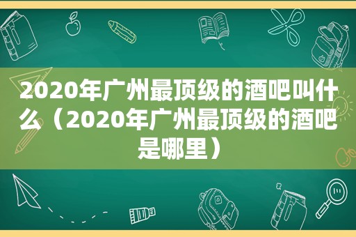 2020年广州最顶级的酒吧叫什么（2020年广州最顶级的酒吧是哪里）