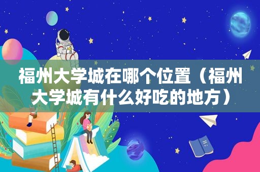 福州大学城在哪个位置（福州大学城有什么好吃的地方）