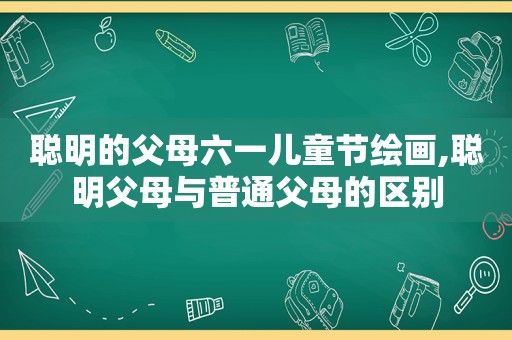 聪明的父母六一儿童节绘画,聪明父母与普通父母的区别