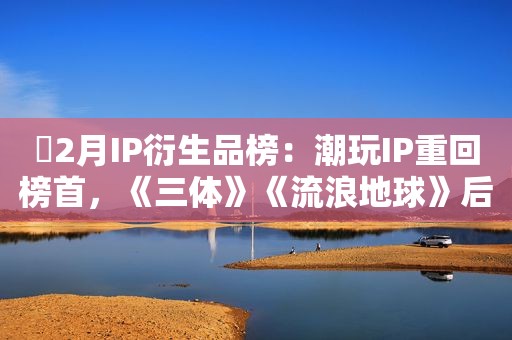 ​2月IP衍生品榜：潮玩IP重回榜首，《三体》《流浪地球》后劲惊人