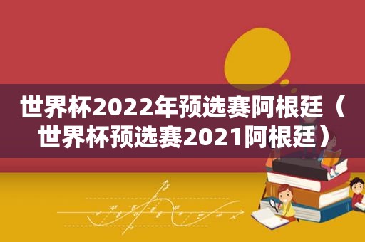 世界杯2022年预选赛阿根廷（世界杯预选赛2021阿根廷）